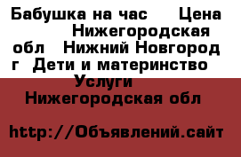 Бабушка на час.  › Цена ­ 200 - Нижегородская обл., Нижний Новгород г. Дети и материнство » Услуги   . Нижегородская обл.